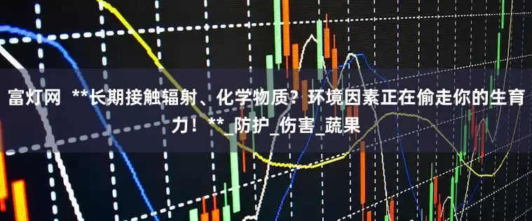 富灯网  **长期接触辐射、化学物质？环境因素正在偷走你的生育力！**_防护_伤害_蔬果
