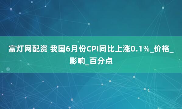 富灯网配资 我国6月份CPI同比上涨0.1%_价格_影响_百分点