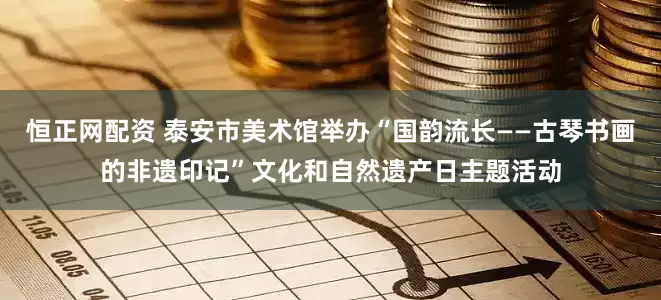 恒正网配资 泰安市美术馆举办“国韵流长——古琴书画的非遗印记”文化和自然遗产日主题活动