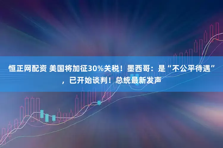恒正网配资 美国将加征30%关税！墨西哥：是“不公平待遇”，已开始谈判！总统最新发声