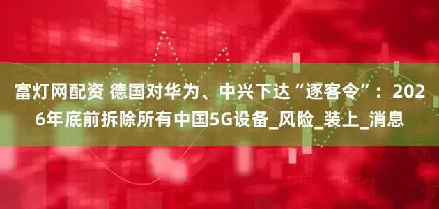 富灯网配资 德国对华为、中兴下达“逐客令”:2026年底前拆除所有中国5G设备_风险_装上_消息