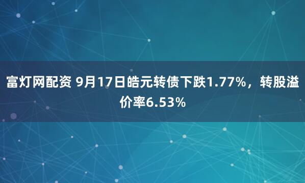 富灯网配资 9月17日皓元转债下跌1.77%，转股溢价率6.53%