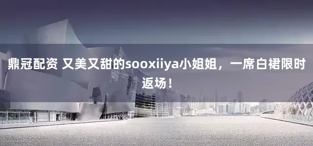鼎冠配资 又美又甜的sooxiiya小姐姐，一席白裙限时返场！
