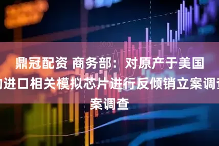 鼎冠配资 商务部：对原产于美国的进口相关模拟芯片进行反倾销立案调查