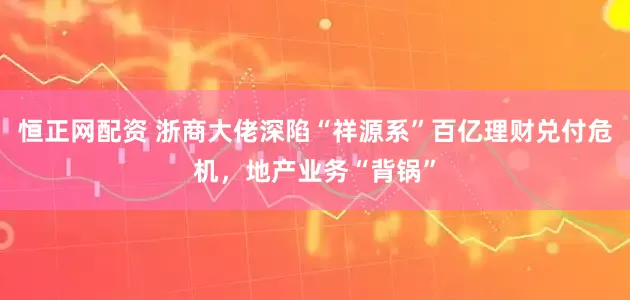恒正网配资 浙商大佬深陷“祥源系”百亿理财兑付危机，地产业务“背锅”