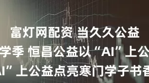 富灯网配资 当久久公益节遇上开学季 恒昌公益以“AI”上公益点亮寒门学子书香未来