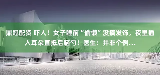 鼎冠配资 吓人！女子睡前“偷懒”没摘发饰，夜里插入耳朵直抵后脑勺！医生：并非个例…