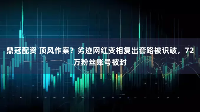 鼎冠配资 顶风作案？劣迹网红变相复出套路被识破，72万粉丝账号被封