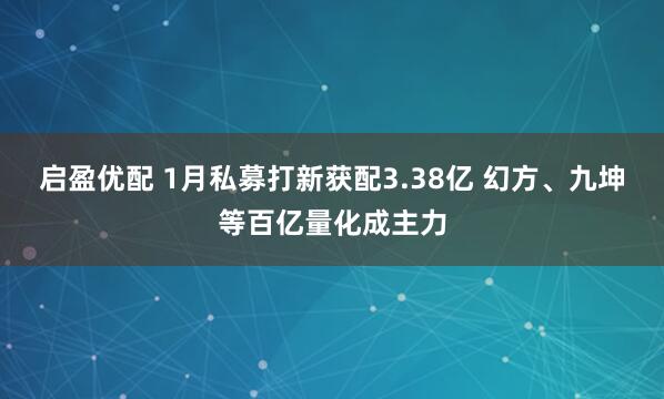 启盈优配 1月私募打新获配3.38亿 幻方、九坤等百亿量化成主力