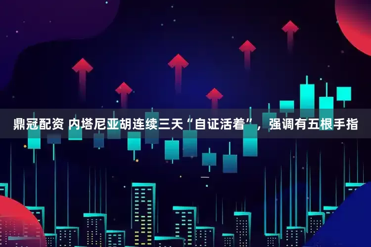 鼎冠配资 内塔尼亚胡连续三天“自证活着”，强调有五根手指