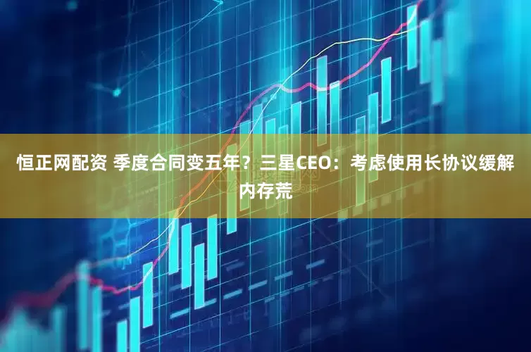 恒正网配资 季度合同变五年？三星CEO：考虑使用长协议缓解内存荒